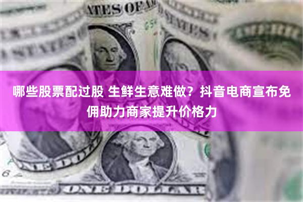 哪些股票配过股 生鲜生意难做？抖音电商宣布免佣助力商家提升价格力