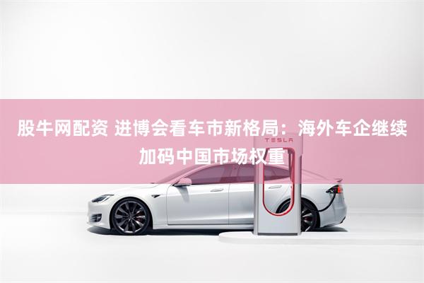 股牛网配资 进博会看车市新格局：海外车企继续加码中国市场权重