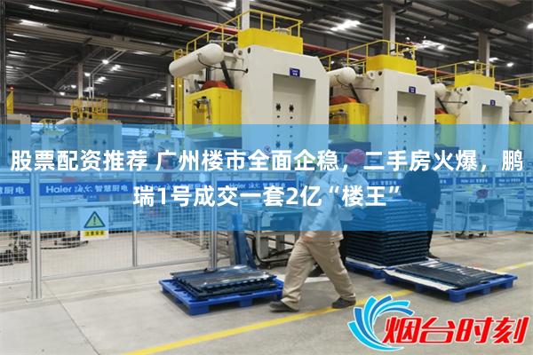 股票配资推荐 广州楼市全面企稳，二手房火爆，鹏瑞1号成交一套2亿“楼王”