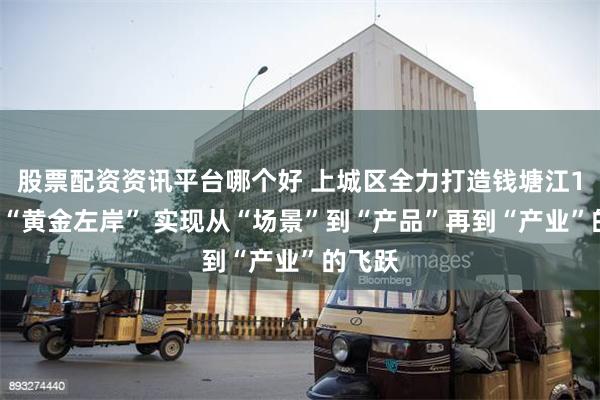 股票配资资讯平台哪个好 上城区全力打造钱塘江19公里“黄金左岸” 实现从“场景”到“产品”再到“产业”的飞跃