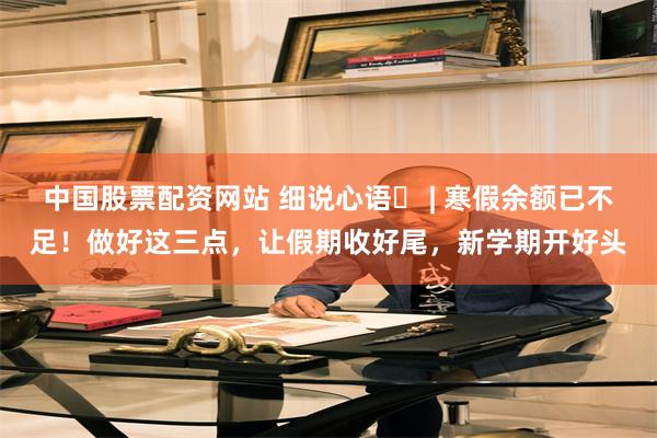 中国股票配资网站 细说心语㉓ | 寒假余额已不足！做好这三点，让假期收好尾，新学期开好头
