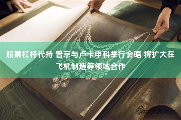 股票杠杆代持 普京与卢卡申科举行会晤 将扩大在飞机制造等领域合作