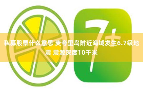 私募股票什么意思 麦夸里岛附近海域发生6.7级地震 震源深度10千米
