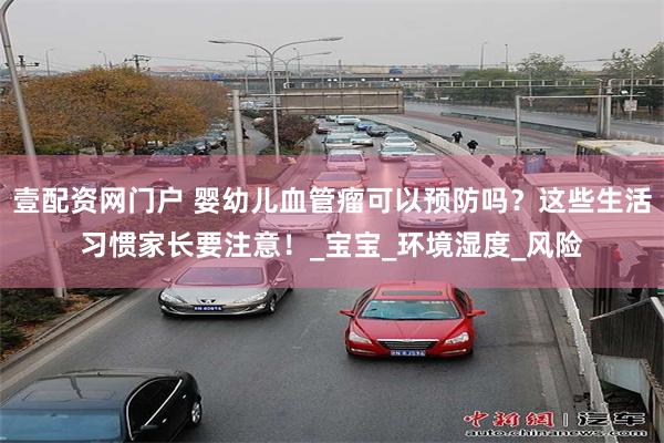壹配资网门户 婴幼儿血管瘤可以预防吗？这些生活习惯家长要注意！_宝宝_环境湿度_风险