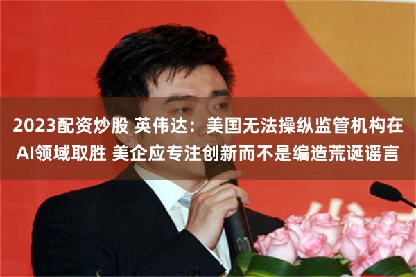 2023配资炒股 英伟达：美国无法操纵监管机构在AI领域取胜 美企应专注创新而不是编造荒诞谣言
