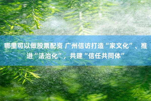 哪里可以做股票配资 广州信访打造“家文化”、推进“法治化”，共建“信任共同体”