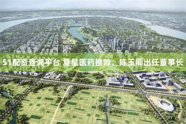 51配资查询平台 复星医药换帅，陈玉卿出任董事长