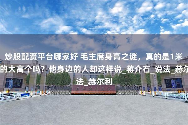 炒股配资平台哪家好 毛主席身高之谜，真的是1米83的大高个吗？他身边的人却这样说_蒋介石_说法_赫尔利