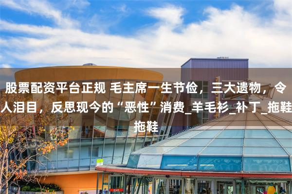 股票配资平台正规 毛主席一生节俭，三大遗物，令人泪目，反思现今的“恶性”消费_羊毛衫_补丁_拖鞋