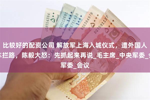 比较好的配资公司 解放军上海入城仪式，遭外国人开车拦路，陈毅大怒：先抓起来再说_毛主席_中央军委_会议