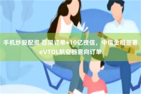 手机炒股配资 百架订单+10亿授信，中信金租签署eVTOL航空器意向订单
