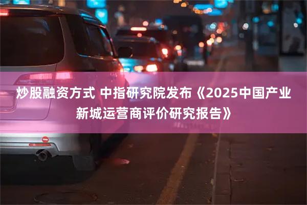 炒股融资方式 中指研究院发布《2025中国产业新城运营商评价研究报告》