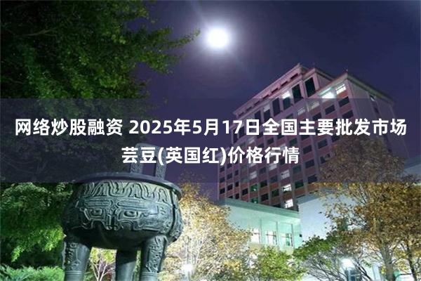 网络炒股融资 2025年5月17日全国主要批发市场芸豆(英国红)价格行情