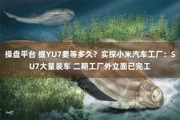 操盘平台 提YU7要等多久？实探小米汽车工厂：SU7大量装车 二期工厂外立面已完工
