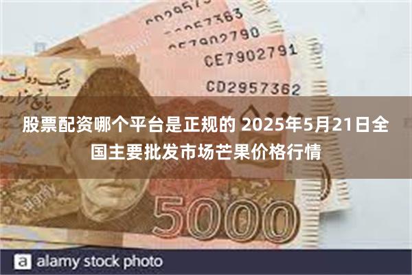 股票配资哪个平台是正规的 2025年5月21日全国主要批发市场芒果价格行情