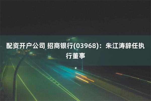 配资开户公司 招商银行(03968)：朱江涛辞任执行董事