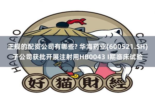 正规的配资公司有哪些? 华海药业(600521.SH)子公司获批开展注射用HB0043 I期临床试验