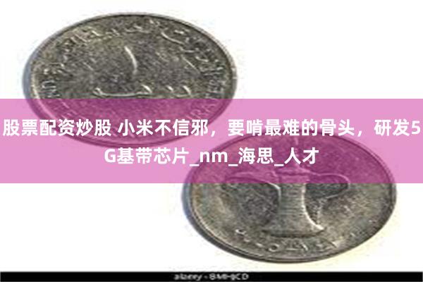 股票配资炒股 小米不信邪，要啃最难的骨头，研发5G基带芯片_nm_海思_人才