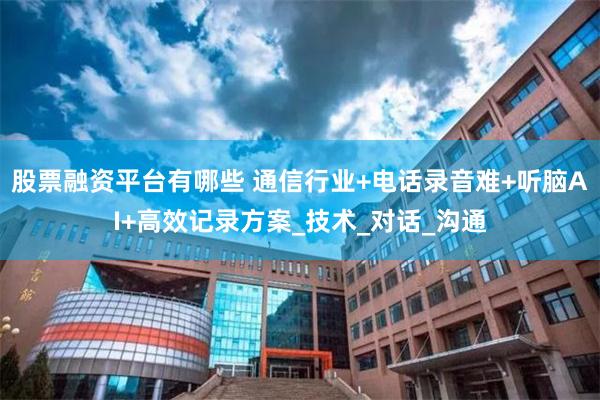 股票融资平台有哪些 通信行业+电话录音难+听脑AI+高效记录方案_技术_对话_沟通