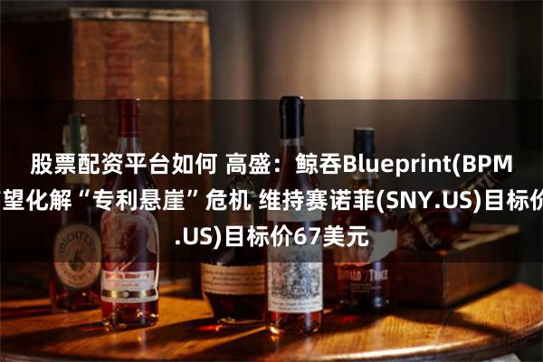 股票配资平台如何 高盛：鲸吞Blueprint(BPMC.US)有望化解“专利悬崖”危机 维持赛诺菲(SNY.US)目标价67美元