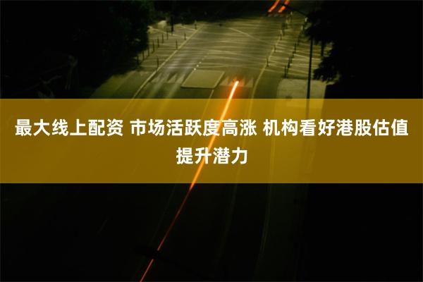 最大线上配资 市场活跃度高涨 机构看好港股估值提升潜力