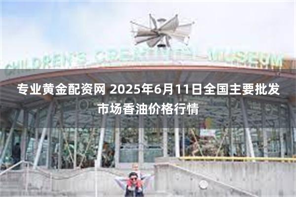 专业黄金配资网 2025年6月11日全国主要批发市场香油价格行情