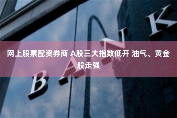 网上股票配资券商 A股三大指数低开 油气、黄金股走强