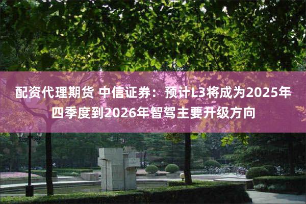 配资代理期货 中信证券：预计L3将成为2025年四季度到2026年智驾主要升级方向