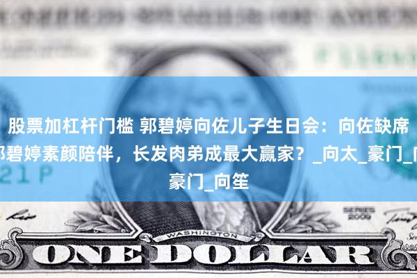 股票加杠杆门槛 郭碧婷向佐儿子生日会：向佐缺席，郭碧婷素颜陪伴，长发肉弟成最大赢家？_向太_豪门_向笙