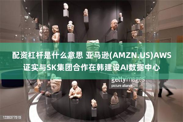 配资杠杆是什么意思 亚马逊(AMZN.US)AWS证实与SK集团合作在韩建设AI数据中心