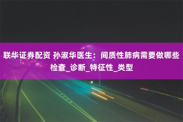 联华证券配资 孙淑华医生：间质性肺病需要做哪些检查_诊断_特征性_类型