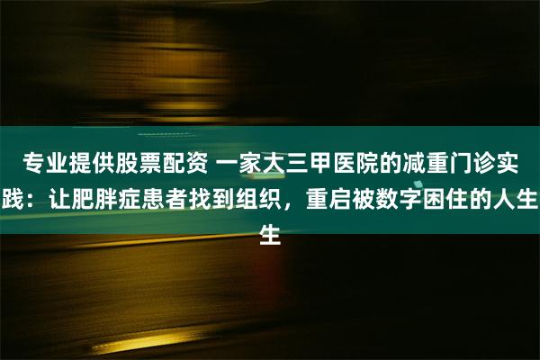 专业提供股票配资 一家大三甲医院的减重门诊实践：让肥胖症患者找到组织，重启被数字困住的人生
