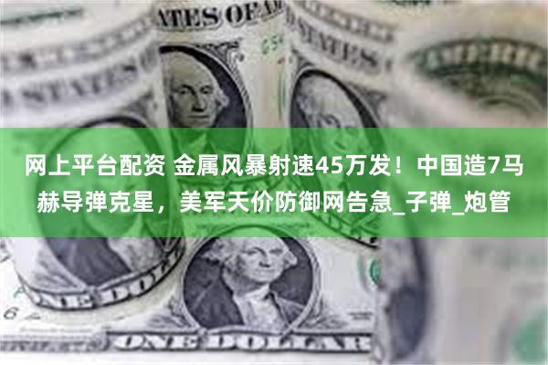 网上平台配资 金属风暴射速45万发！中国造7马赫导弹克星，美军天价防御网告急_子弹_炮管