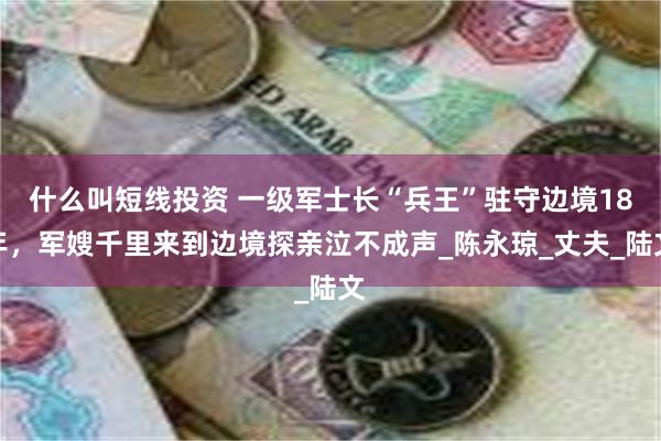什么叫短线投资 一级军士长“兵王”驻守边境18年，军嫂千里来到边境探亲泣不成声_陈永琼_丈夫_陆文