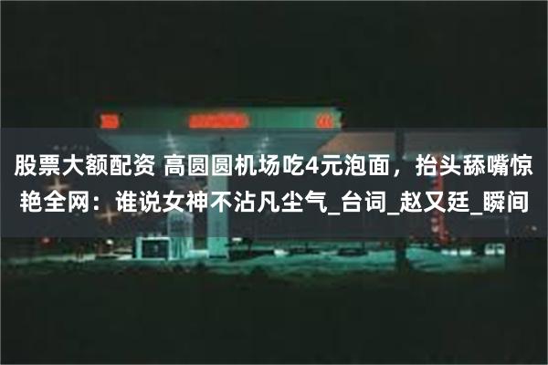 股票大额配资 高圆圆机场吃4元泡面，抬头舔嘴惊艳全网：谁说女神不沾凡尘气_台词_赵又廷_瞬间