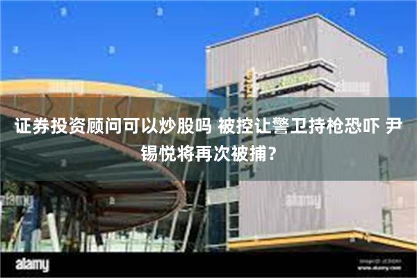 证券投资顾问可以炒股吗 被控让警卫持枪恐吓 尹锡悦将再次被捕？