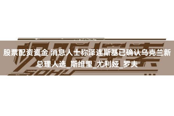 股票配资资金 消息人士称泽连斯基已确认乌克兰新总理人选_斯维里_尤利娅_罗夫