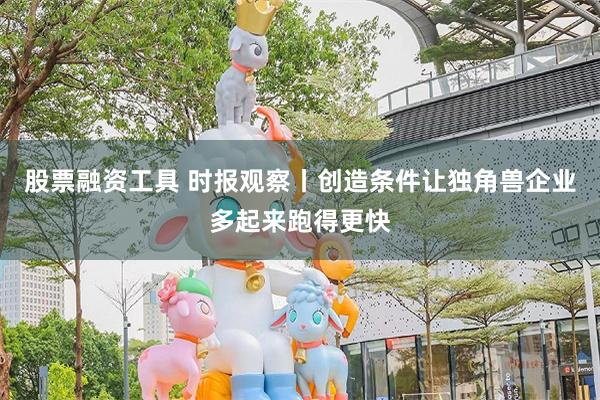 股票融资工具 时报观察丨创造条件让独角兽企业多起来跑得更快