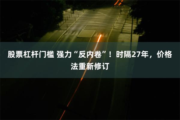 股票杠杆门槛 强力“反内卷”！时隔27年，价格法重新修订