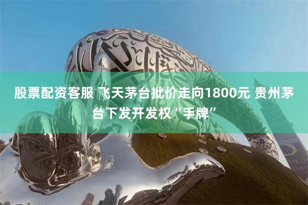 股票配资客服 飞天茅台批价走向1800元 贵州茅台下发开发权“手牌”