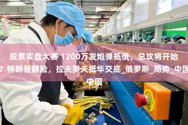 股票实盘大赛 1200万发炮弹抵俄，总攻将开始？特朗普翻脸，拉夫罗夫抵华交底_俄罗斯_局势_中国