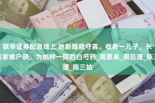联华证券配资线上 她新婚就守寡，收养一儿子，长大后家喻户晓，为她种一院的白芍药_周恩来_周总理_陈三姑