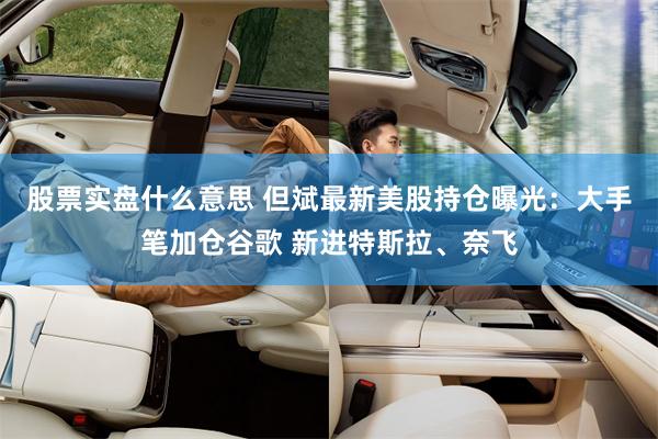股票实盘什么意思 但斌最新美股持仓曝光：大手笔加仓谷歌 新进特斯拉、奈飞