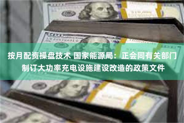 按月配资操盘技术 国家能源局：正会同有关部门 制订大功率充电设施建设改造的政策文件