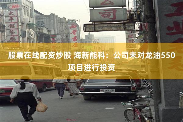 股票在线配资炒股 海新能科：公司未对龙油550项目进行投资