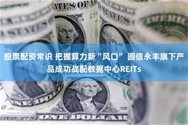 股票配资常识 把握算力新“风口” 圆信永丰旗下产品成功战配数据中心REITs