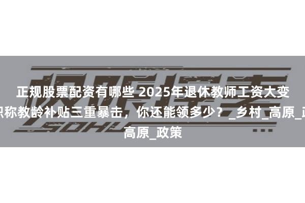 正规股票配资有哪些 2025年退休教师工资大变！职称教龄补贴三重暴击，你还能领多少？_乡村_高原_政策
