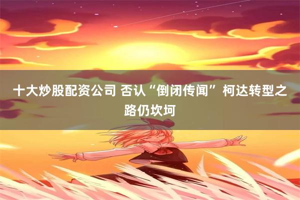 十大炒股配资公司 否认“倒闭传闻” 柯达转型之路仍坎坷