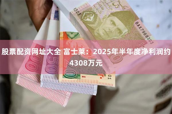 股票配资网址大全 富士莱：2025年半年度净利润约4308万元