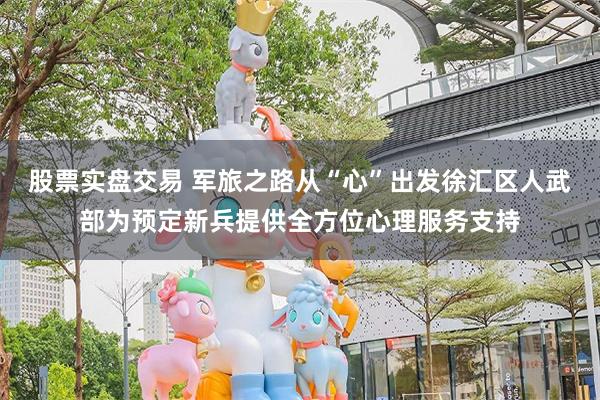股票实盘交易 军旅之路从“心”出发徐汇区人武部为预定新兵提供全方位心理服务支持